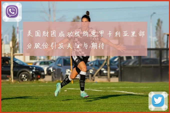 美国财团成功收购意甲卡利亚里部分股份引发关注与期待
