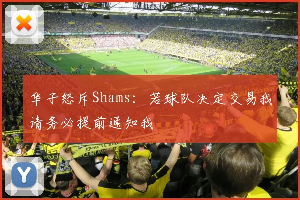 华子怒斥Shams：若球队决定交易我请务必提前通知我
