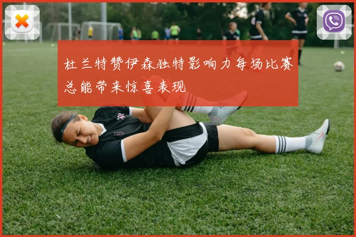杜兰特赞伊森独特影响力每场比赛总能带来惊喜表现