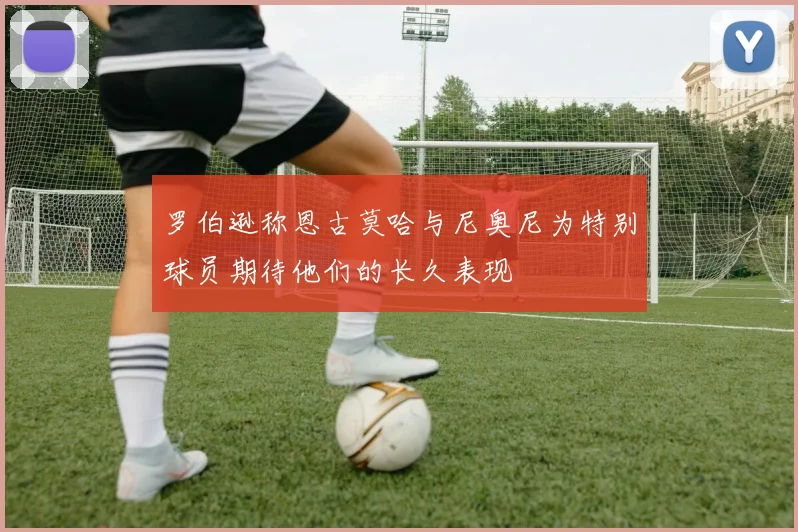 罗伯逊称恩古莫哈与尼奥尼为特别球员期待他们的长久表现